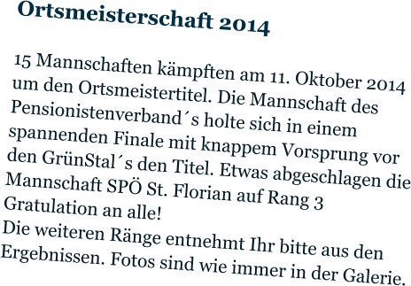 Ortsmeisterschaft 2014  15 Mannschaften kämpften am 11. Oktober 2014 um den Ortsmeistertitel. Die Mannschaft des Pensionistenverband´s holte sich in einem spannenden Finale mit knappem Vorsprung vor den GrünStal´s den Titel. Etwas abgeschlagen die Mannschaft SPÖ St. Florian auf Rang 3 Gratulation an alle! Die weiteren Ränge entnehmt Ihr bitte aus den Ergebnissen. Fotos sind wie immer in der Galerie.