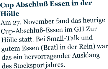 Cup Abschluß Essen in der Hölle Am 27. November fand das heurige Cup-Abschluß-Essen im GH Zur Hölle statt. Bei Small-Talk und gutem Essen (Bratl in der Rein) war das ein hervorragender Ausklang des Stocksportjahres.