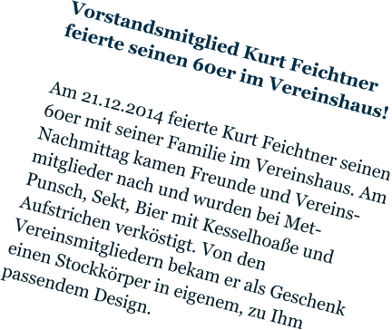 Vorstandsmitglied Kurt Feichtner feierte seinen 60er im Vereinshaus!  Am 21.12.2014 feierte Kurt Feichtner seinen 60er mit seiner Familie im Vereinshaus. Am Nachmittag kamen Freunde und Vereins- mitglieder nach und wurden bei Met-Punsch, Sekt, Bier mit Kesselhoaße und Aufstrichen verköstigt. Von den Vereinsmitgliedern bekam er als Geschenk einen Stockkörper in eigenem, zu Ihm passendem Design.